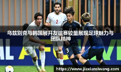 乌兹别克与韩国展开友谊赛较量展现足球魅力与团队精神